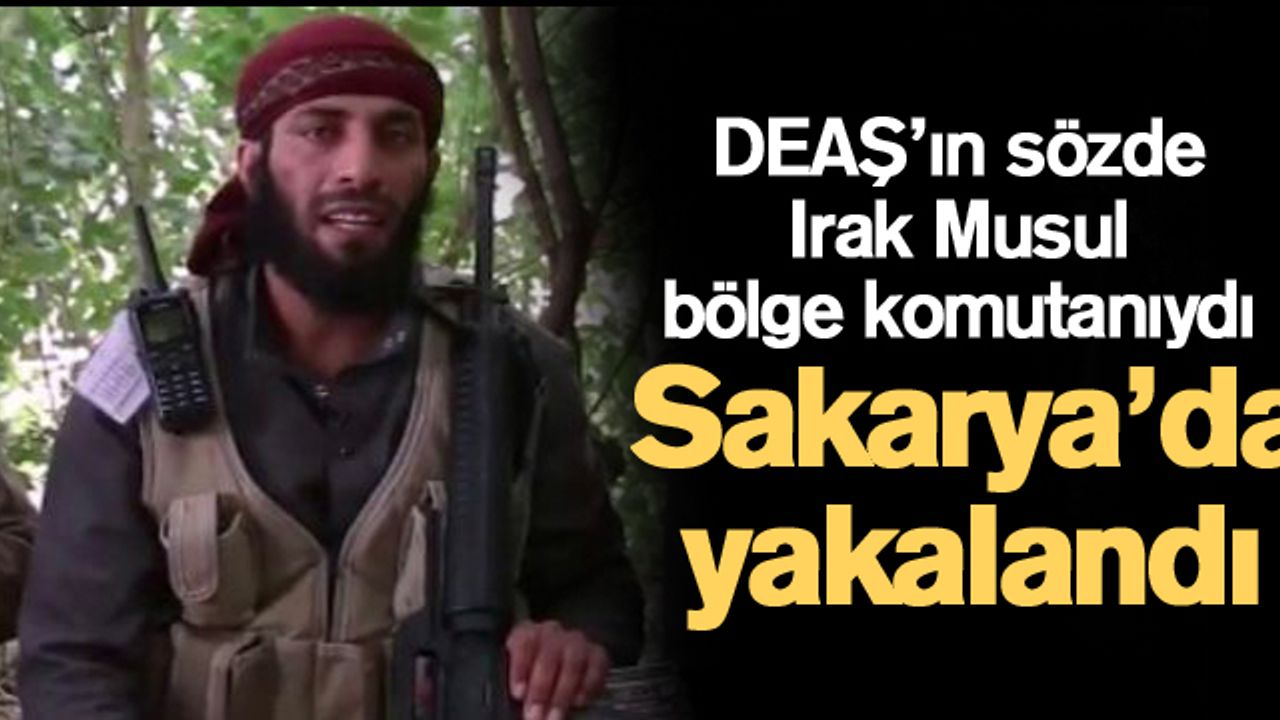 DEAŞ’ın sözde Irak Musul bölge komutanıydı! Sakarya’da yakalandı