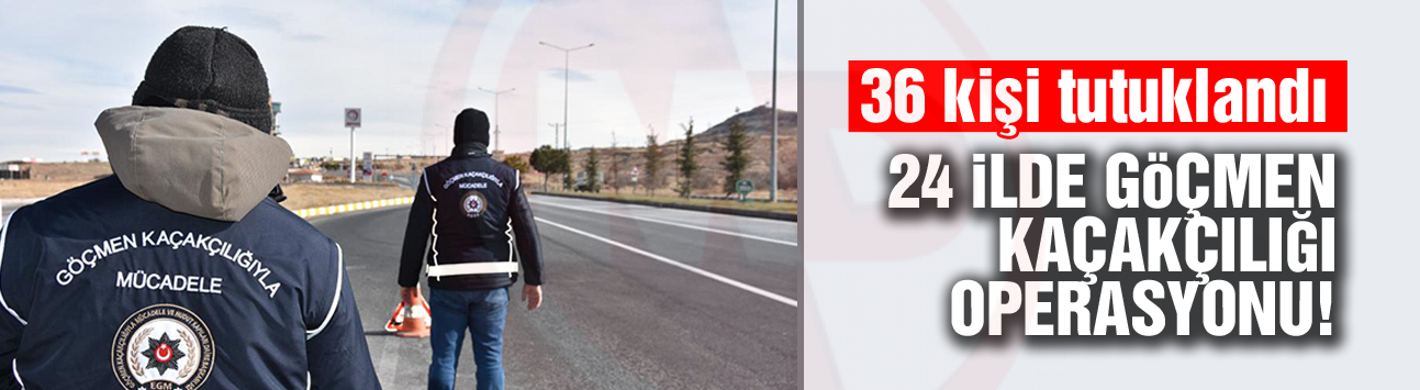 24 İlde göçmen kaçakçılığı operasyonu!