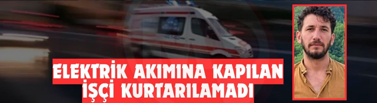 Elektrik akımına kapılan işçi kurtarılamadı