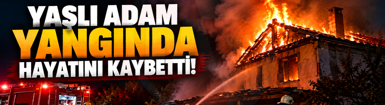 Yaşlı adam yangında hayatını kaybetti!
